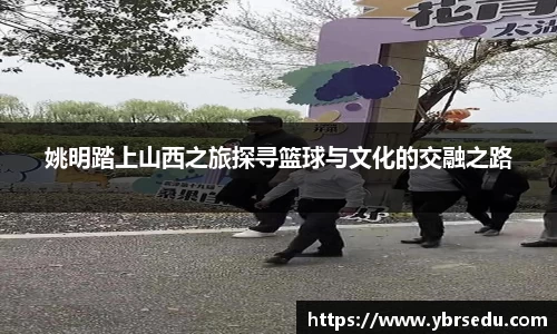 姚明踏上山西之旅探寻篮球与文化的交融之路